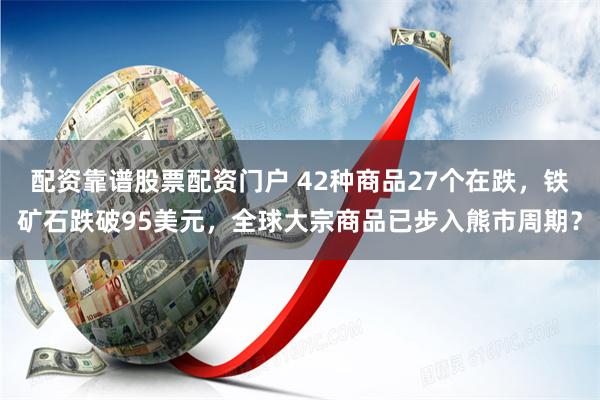 配资靠谱股票配资门户 42种商品27个在跌，铁矿石跌破95美元，全球大宗商品已步入熊市周期？