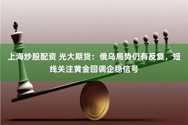 上海炒股配资 光大期货：俄乌局势仍有反复，短线关注黄金回调企稳信号