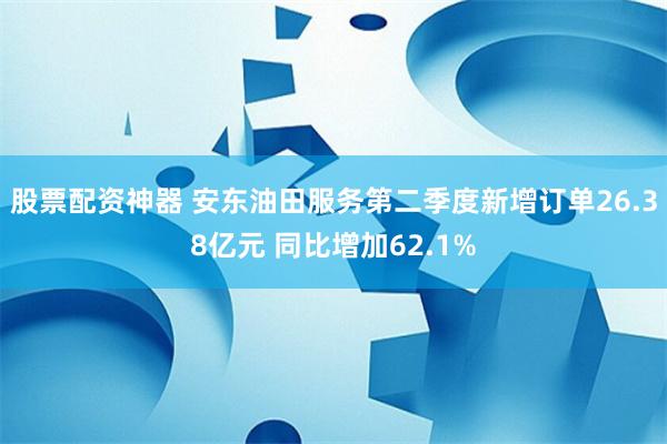 股票配资神器 安东油田服务第二季度新增订单26.38亿元 同比增加62.1%