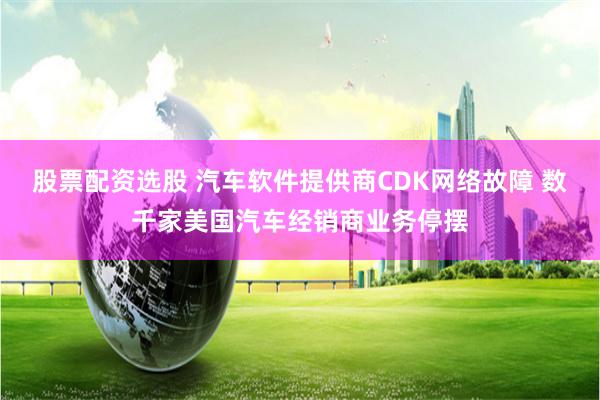 股票配资选股 汽车软件提供商CDK网络故障 数千家美国汽车经销商业务停摆