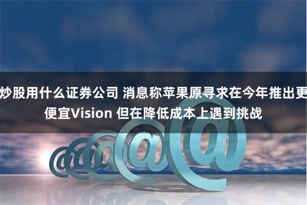 炒股用什么证券公司 消息称苹果原寻求在今年推出更便宜Vision 但在降低成本上遇到挑战