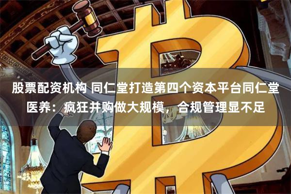 股票配资机构 同仁堂打造第四个资本平台同仁堂医养：疯狂并购做大规模，合规管理显不足