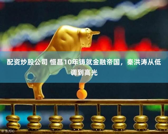 配资炒股公司 恒昌10年铸就金融帝国，秦洪涛从低调到高光