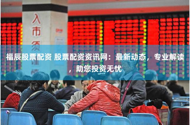 福辰股票配资 股票配资资讯网：最新动态，专业解读，助您投资无