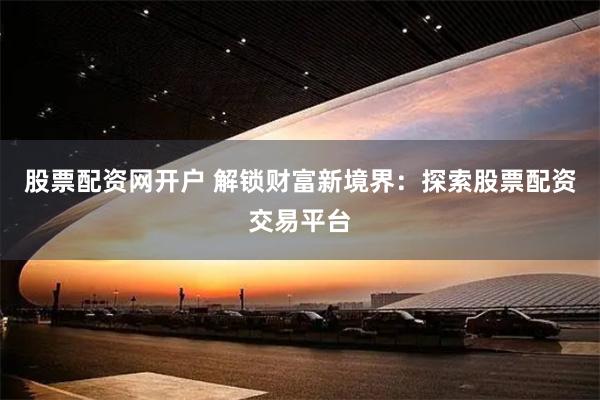 股票配资网开户 解锁财富新境界：探索股票配资交易平台