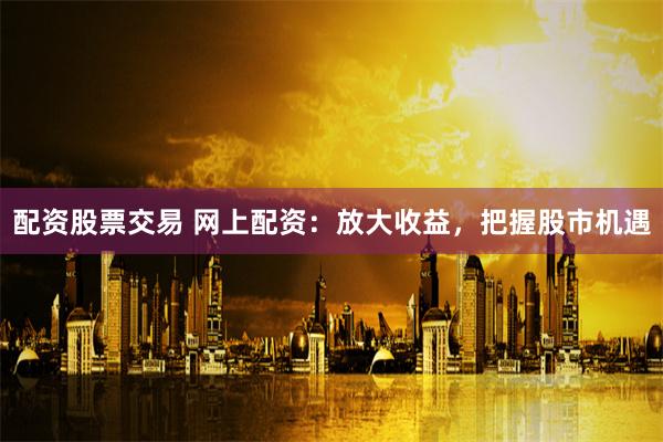 配资股票交易 网上配资：放大收益，把握股市机遇