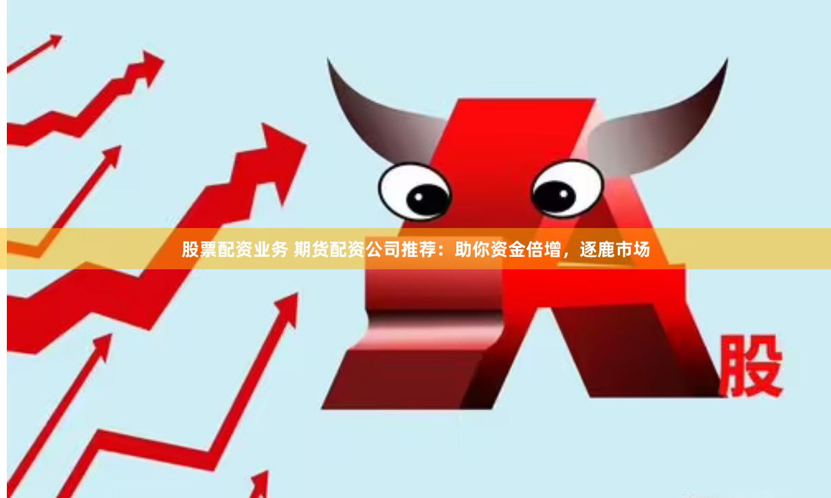 股票配资业务 期货配资公司推荐：助你资金倍增，逐鹿市场