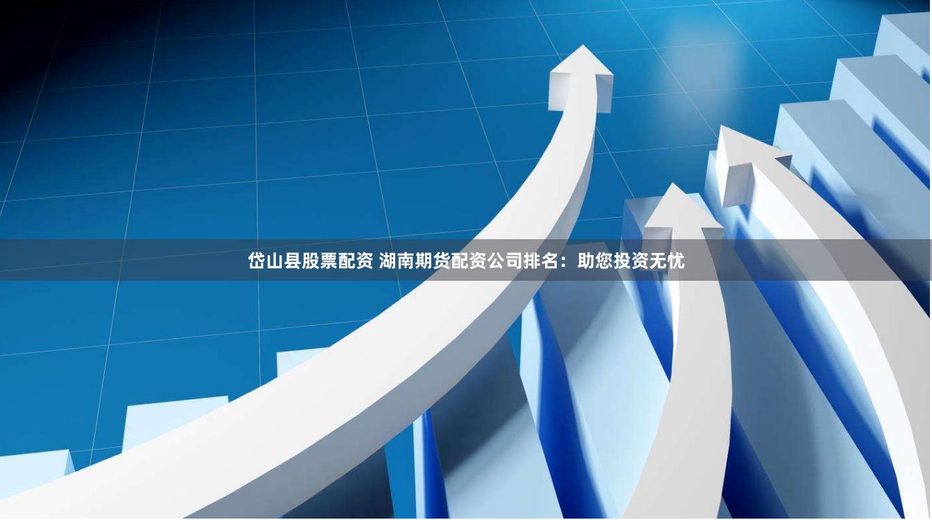 岱山县股票配资 湖南期货配资公司排名：助您投资无忧