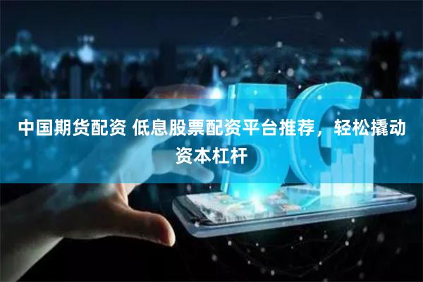 中国期货配资 低息股票配资平台推荐，轻松撬动资本杠杆