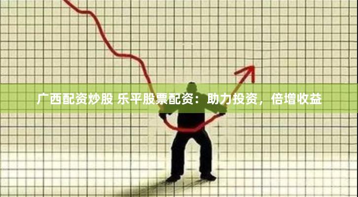 广西配资炒股 乐平股票配资：助力投资，倍增收益