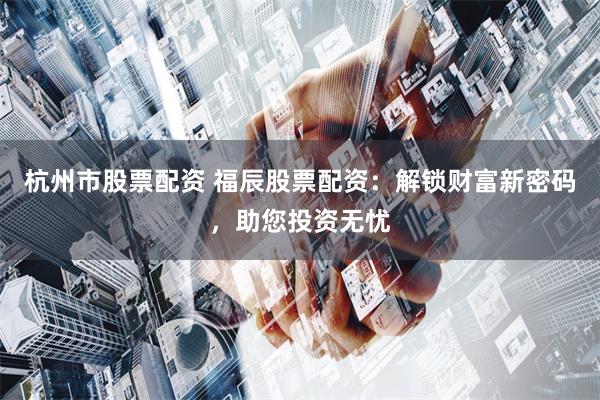 杭州市股票配资 福辰股票配资：解锁财富新密码，助您投资无忧