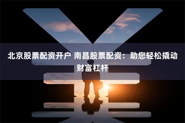 北京股票配资开户 南昌股票配资：助您轻松撬动财富杠杆