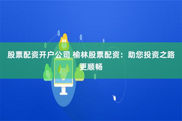 股票配资开户公司 榆林股票配资:助您投资之路更顺畅 股票配资开户公司 榆林股票配资:助您投资之路更顺畅