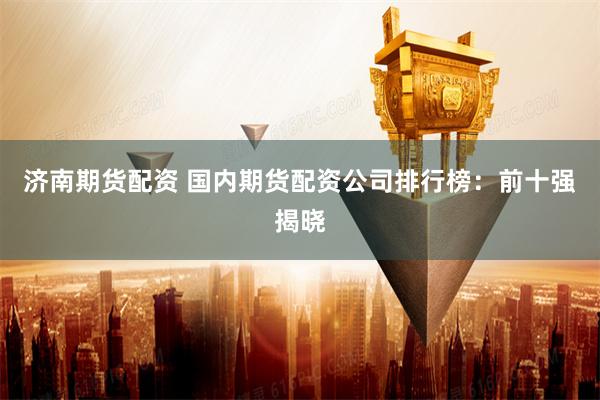 济南期货配资 国内期货配资公司排行榜：前十强揭晓